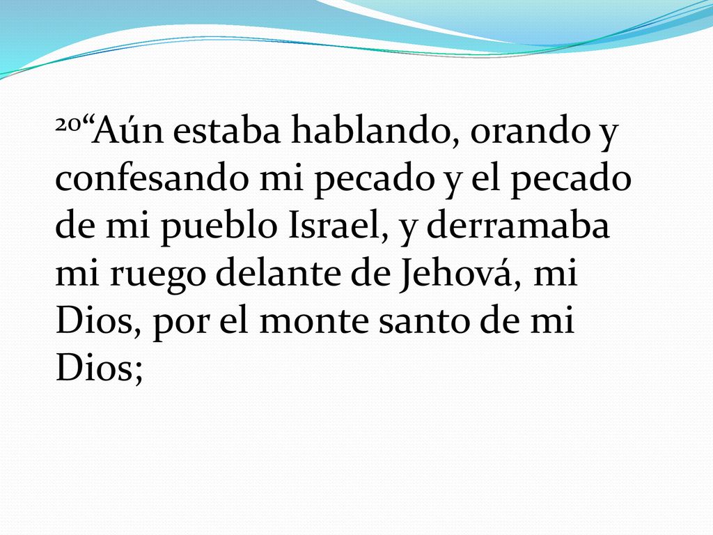 20 Aún estaba hablando, orando y confesando mi pecado y el pecado de mi pueblo Israel, y derramaba mi ruego delante de Jehová, mi Dios, por el monte santo de mi Dios;