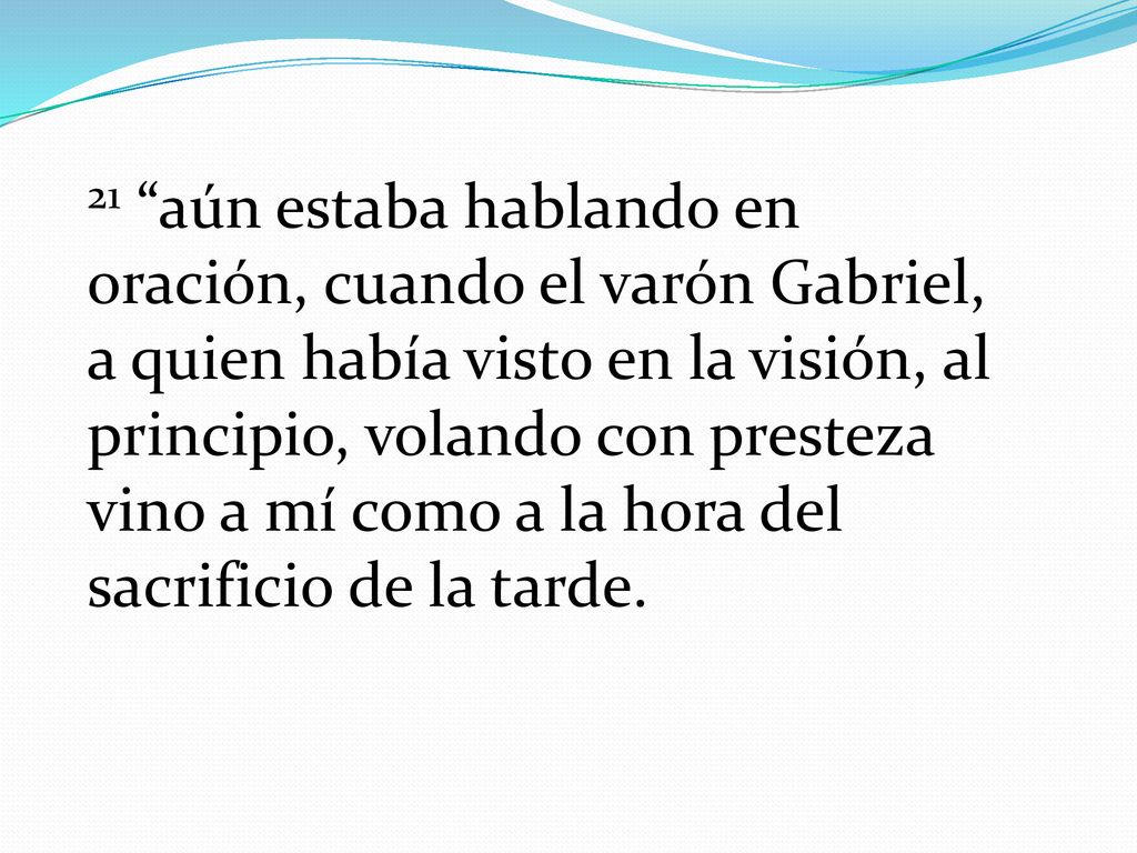 21 aún estaba hablando en oración, cuando el varón Gabriel, a quien había visto en la visión, al principio, volando con presteza vino a mí como a la hora del sacrificio de la tarde.