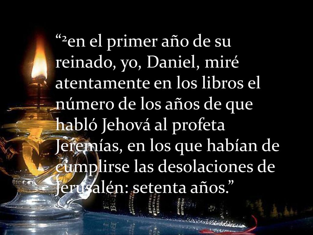 2en el primer año de su reinado, yo, Daniel, miré atentamente en los libros el número de los años de que habló Jehová al profeta Jeremías, en los que habían de cumplirse las desolaciones de Jerusalén: setenta años.