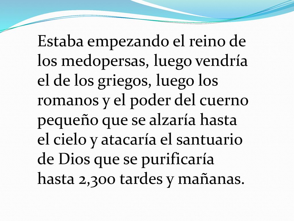 Estaba empezando el reino de los medopersas, luego vendría el de los griegos, luego los romanos y el poder del cuerno pequeño que se alzaría hasta el cielo y atacaría el santuario de Dios que se purificaría hasta 2,300 tardes y mañanas.