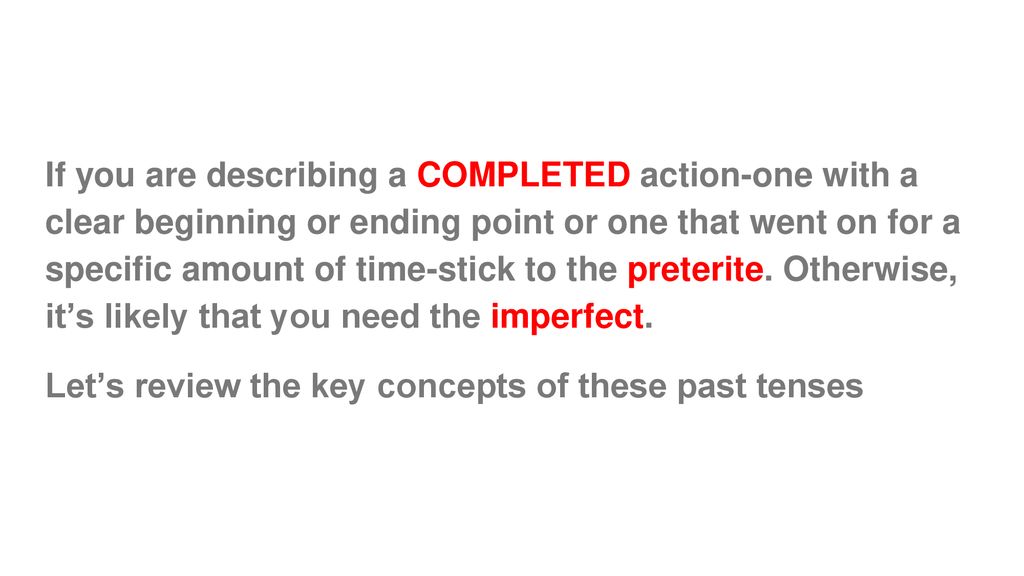 If you are describing a COMPLETED action-one with a clear beginning or ending point or one that went on for a specific amount of time-stick to the preterite. Otherwise, it’s likely that you need the imperfect.