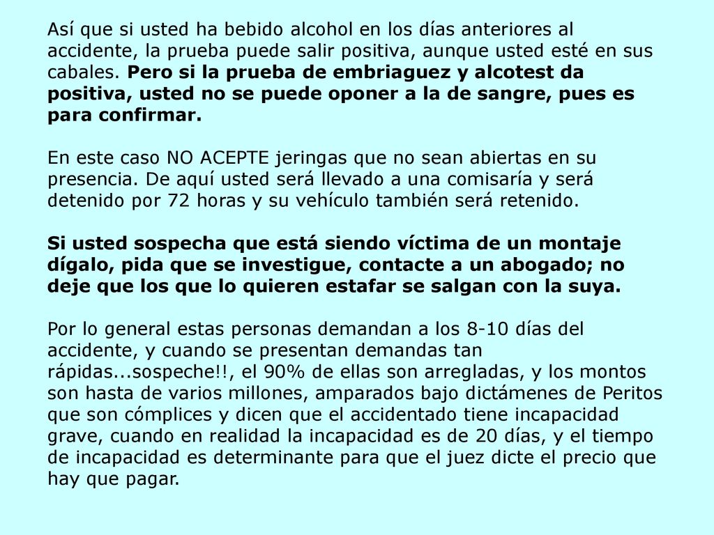 Así que si usted ha bebido alcohol en los días anteriores al accidente, la prueba puede salir positiva, aunque usted esté en sus cabales. Pero si la prueba de embriaguez y alcotest da positiva, usted no se puede oponer a la de sangre, pues es para confirmar. En este caso NO ACEPTE jeringas que no sean abiertas en su