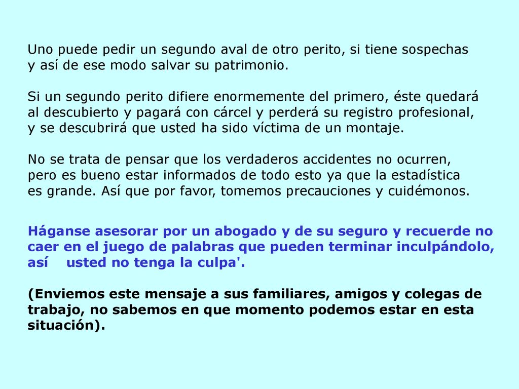 Uno puede pedir un segundo aval de otro perito, si tiene sospechas y así de ese modo salvar su patrimonio. Si un segundo perito difiere enormemente del primero, éste quedará al descubierto y pagará con cárcel y perderá su registro profesional, y se descubrirá que usted ha sido víctima de un montaje. No se trata de pensar que los verdaderos accidentes no ocurren,