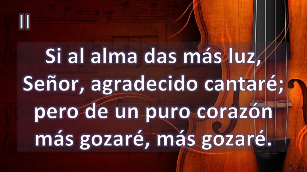II Si al alma das más luz, Señor, agradecido cantaré; pero de un puro corazón más gozaré, más gozaré.