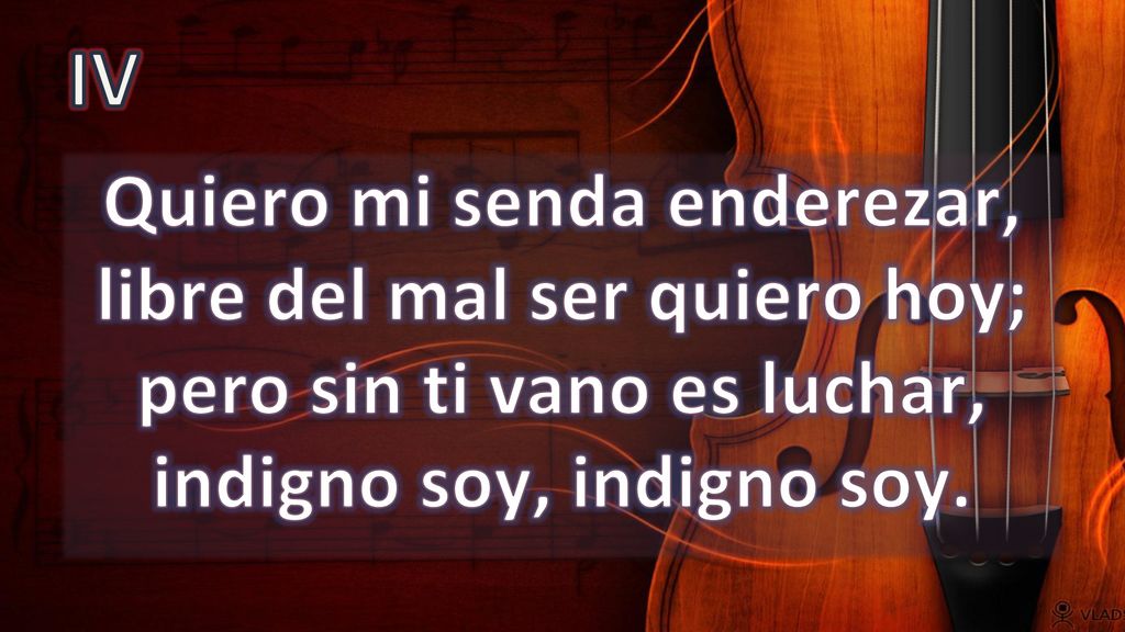 IV Quiero mi senda enderezar, libre del mal ser quiero hoy; pero sin ti vano es luchar, indigno soy, indigno soy.