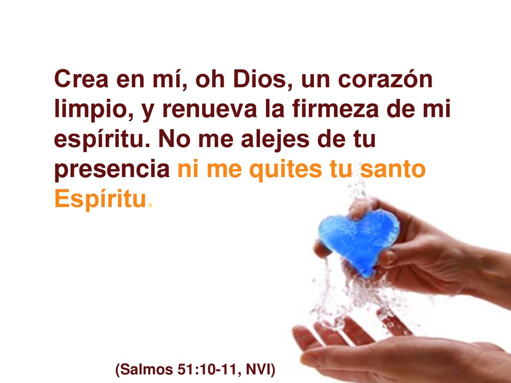 Crea en mí, oh Dios, un corazón limpio, y renueva la firmeza de mi espíritu. No me alejes de tu presencia ni me quites tu santo Espíritu.