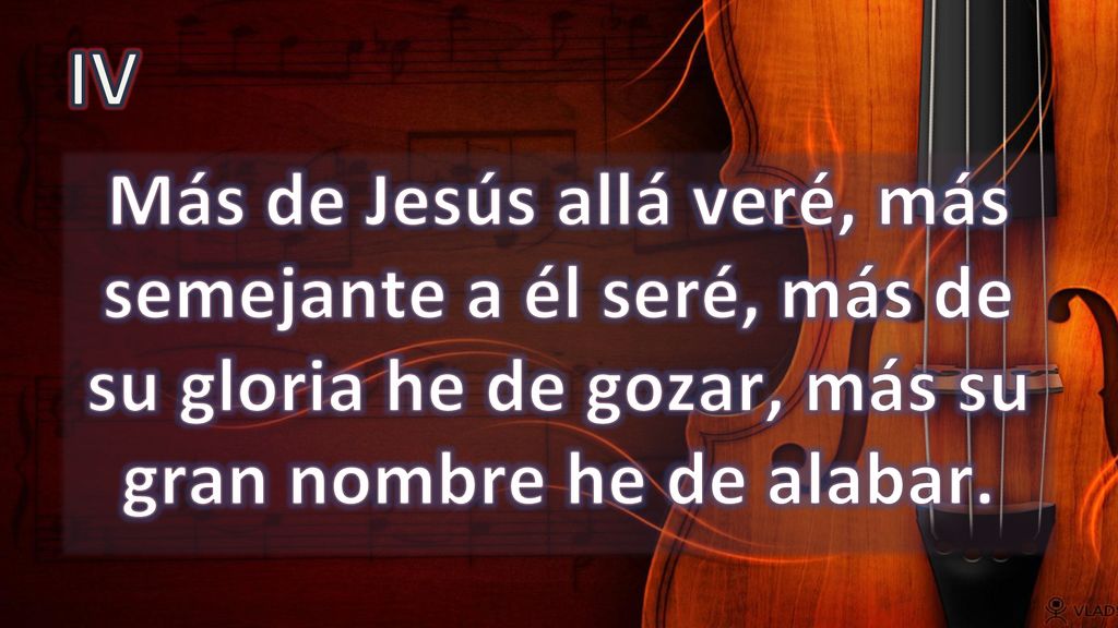 IV Más de Jesús allá veré, más semejante a él seré, más de su gloria he de gozar, más su gran nombre he de alabar.