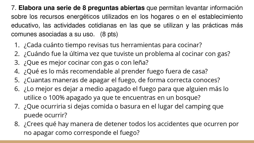 7. Elabora una serie de 8 preguntas abiertas que permitan levantar información sobre los recursos energéticos utilizados en los hogares o en el establecimiento educativo, las actividades cotidianas en las que se utilizan y las prácticas más comunes asociadas a su uso. (8 pts)