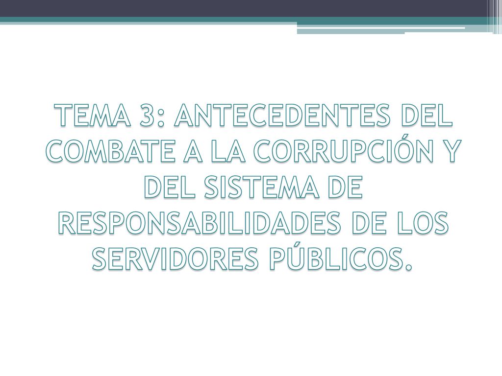 TEMA 3: ANTECEDENTES DEL COMBATE A LA CORRUPCIÓN Y DEL SISTEMA DE RESPONSABILIDADES DE LOS SERVIDORES PÚBLICOS.