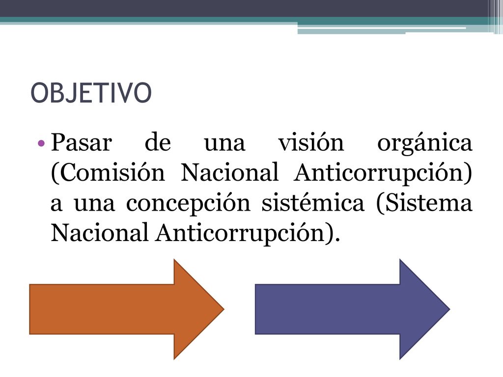 OBJETIVO Pasar de una visión orgánica (Comisión Nacional Anticorrupción) a una concepción sistémica (Sistema Nacional Anticorrupción).