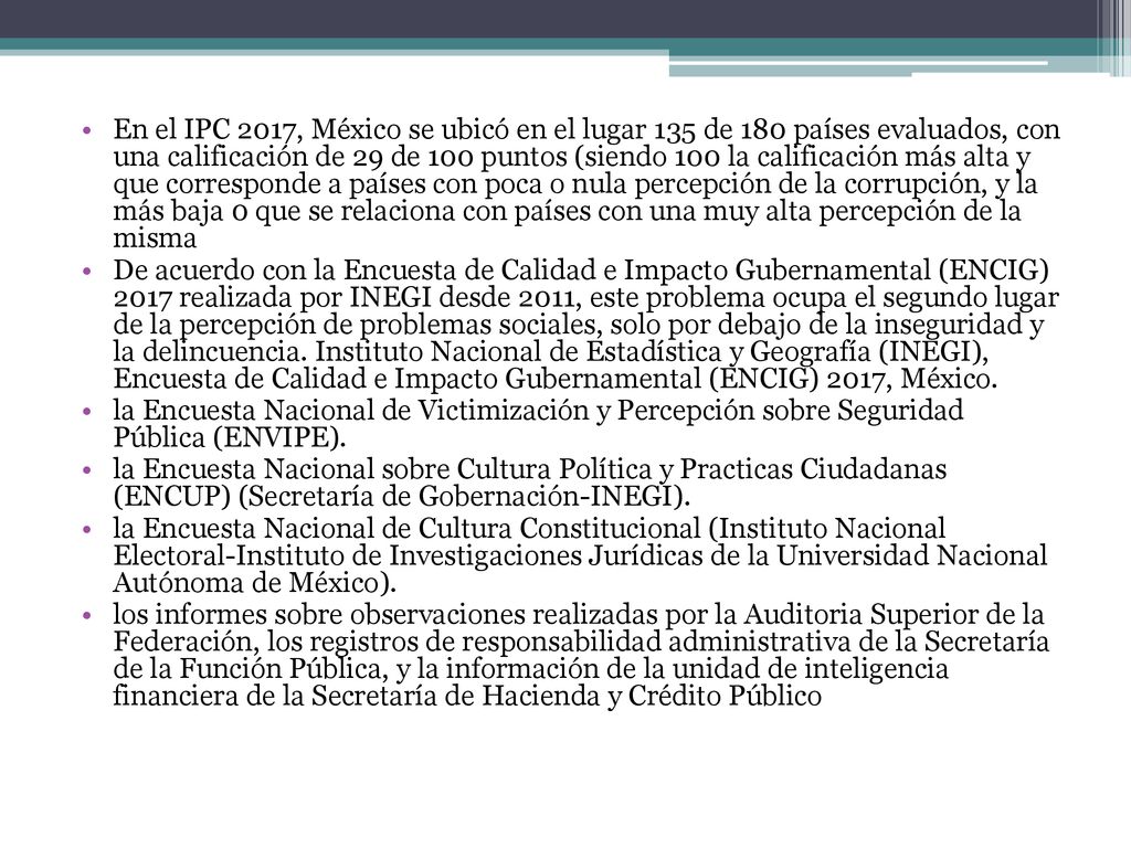 En el IPC 2017, México se ubicó en el lugar 135 de 180 países evaluados, con una calificación de 29 de 100 puntos (siendo 100 la calificación más alta y que corresponde a países con poca o nula percepción de la corrupción, y la más baja 0 que se relaciona con países con una muy alta percepción de la misma