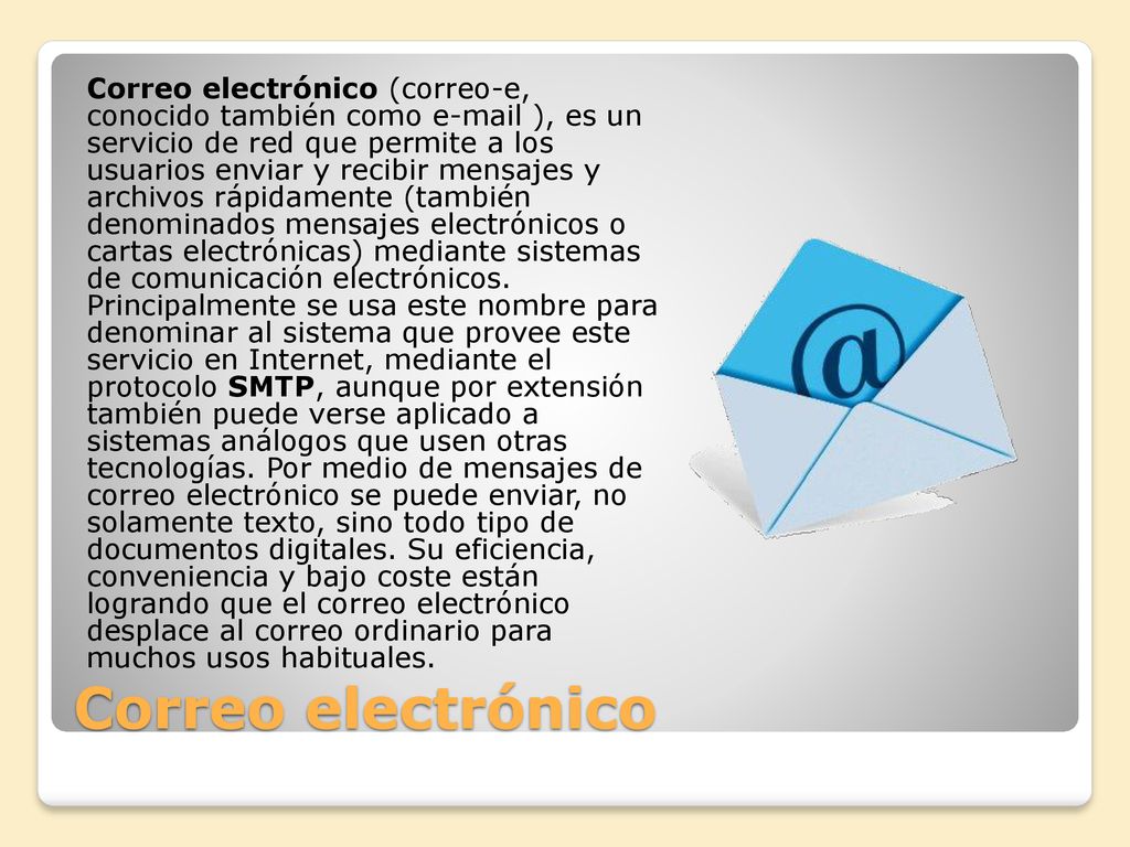 Correo electrónico (correo-e, conocido también como  ), es un servicio de red que permite a los usuarios enviar y recibir mensajes y archivos rápidamente (también denominados mensajes electrónicos o cartas electrónicas) mediante sistemas de comunicación electrónicos. Principalmente se usa este nombre para denominar al sistema que provee este servicio en Internet, mediante el protocolo SMTP, aunque por extensión también puede verse aplicado a sistemas análogos que usen otras tecnologías. Por medio de mensajes de correo electrónico se puede enviar, no solamente texto, sino todo tipo de documentos digitales. Su eficiencia, conveniencia y bajo coste están logrando que el correo electrónico desplace al correo ordinario para muchos usos habituales.