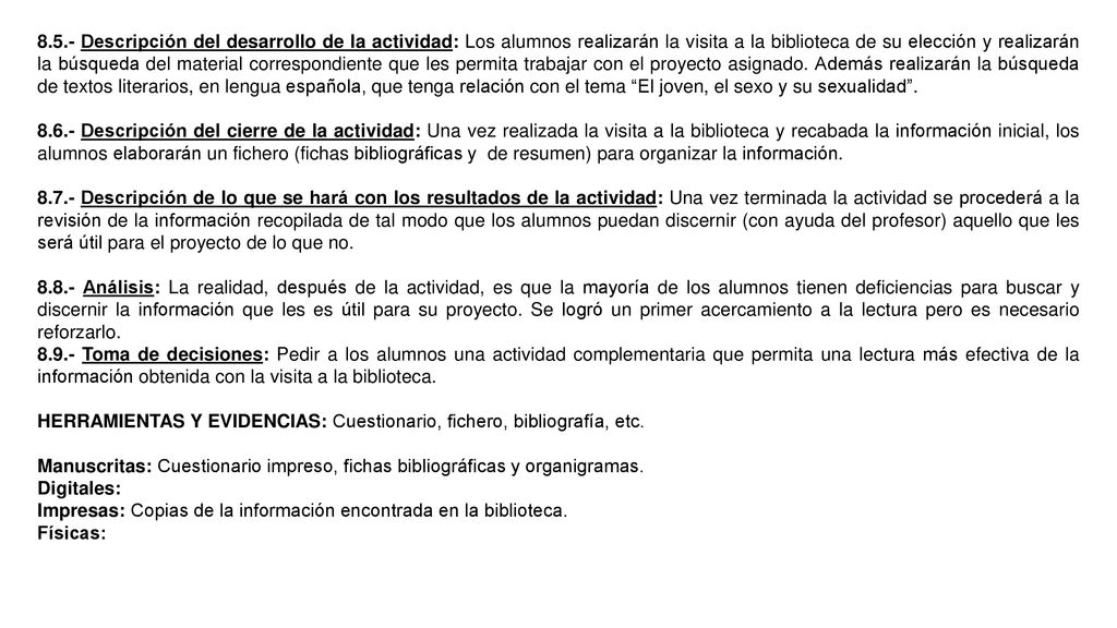 8.5.- Descripción del desarrollo de la actividad: Los alumnos realizarán la visita a la biblioteca de su elección y realizarán la búsqueda del material correspondiente que les permita trabajar con el proyecto asignado. Además realizarán la búsqueda de textos literarios, en lengua española, que tenga relación con el tema El joven, el sexo y su sexualidad .