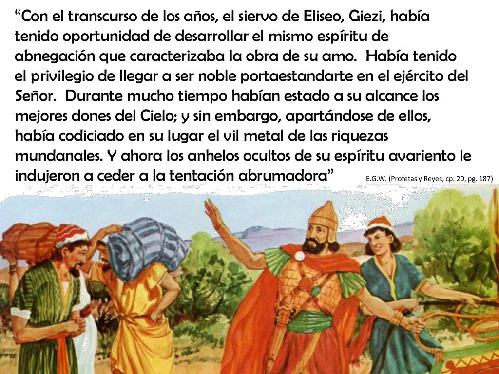 Con el transcurso de los años, el siervo de Eliseo, Giezi, había tenido oportunidad de desarrollar el mismo espíritu de abnegación que caracterizaba la obra de su amo. Había tenido el privilegio de llegar a ser noble portaestandarte en el ejército del Señor. Durante mucho tiempo habían estado a su alcance los mejores dones del Cielo; y sin embargo, apartándose de ellos, había codiciado en su lugar el vil metal de las riquezas mundanales. Y ahora los anhelos ocultos de su espíritu avariento le indujeron a ceder a la tentación abrumadora