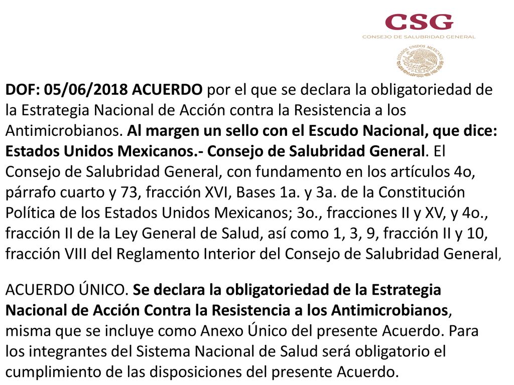 DOF: 05/06/2018 ACUERDO por el que se declara la obligatoriedad de la Estrategia Nacional de Acción contra la Resistencia a los Antimicrobianos. Al margen un sello con el Escudo Nacional, que dice: Estados Unidos Mexicanos.- Consejo de Salubridad General. El Consejo de Salubridad General, con fundamento en los artículos 4o, párrafo cuarto y 73, fracción XVI, Bases 1a. y 3a. de la Constitución Política de los Estados Unidos Mexicanos; 3o., fracciones II y XV, y 4o., fracción II de la Ley General de Salud, así como 1, 3, 9, fracción II y 10, fracción VIII del Reglamento Interior del Consejo de Salubridad General,