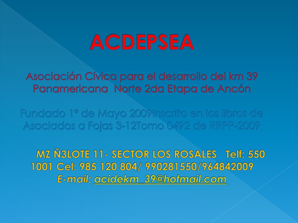 ACDEPSEA Asociación Cívica para el desarrollo del km 39 Panamericana Norte 2da Etapa de Ancón Fundado 1º de Mayo 2009Inscrito en los libros de Asociados a Fojas 3-12Tomo 0492 de RRPP-2009 MZ Ñ3LOTE 11- SECTOR LOS ROSALES Telf: Cel: / /