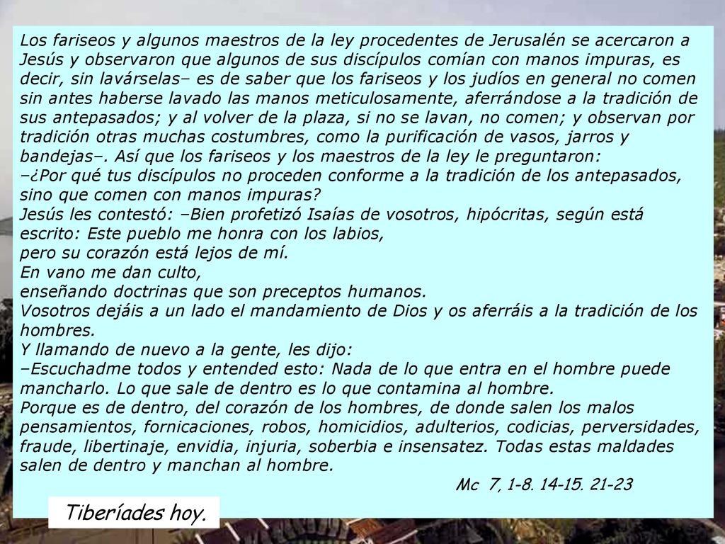 Los fariseos y algunos maestros de la ley procedentes de Jerusalén se acercaron a Jesús y observaron que algunos de sus discípulos comían con manos impuras, es decir, sin lavárselas– es de saber que los fariseos y los judíos en general no comen sin antes haberse lavado las manos meticulosamente, aferrándose a la tradición de sus antepasados; y al volver de la plaza, si no se lavan, no comen; y observan por tradición otras muchas costumbres, como la purificación de vasos, jarros y bandejas–. Así que los fariseos y los maestros de la ley le preguntaron: –¿Por qué tus discípulos no proceden conforme a la tradición de los antepasados, sino que comen con manos impuras Jesús les contestó: –Bien profetizó Isaías de vosotros, hipócritas, según está escrito: Este pueblo me honra con los labios, pero su corazón está lejos de mí. En vano me dan culto, enseñando doctrinas que son preceptos humanos. Vosotros dejáis a un lado el mandamiento de Dios y os aferráis a la tradición de los hombres. Y llamando de nuevo a la gente, les dijo: –Escuchadme todos y entended esto: Nada de lo que entra en el hombre puede mancharlo. Lo que sale de dentro es lo que contamina al hombre. Porque es de dentro, del corazón de los hombres, de donde salen los malos pensamientos, fornicaciones, robos, homicidios, adulterios, codicias, perversidades, fraude, libertinaje, envidia, injuria, soberbia e insensatez. Todas estas maldades salen de dentro y manchan al hombre. Mc 7,