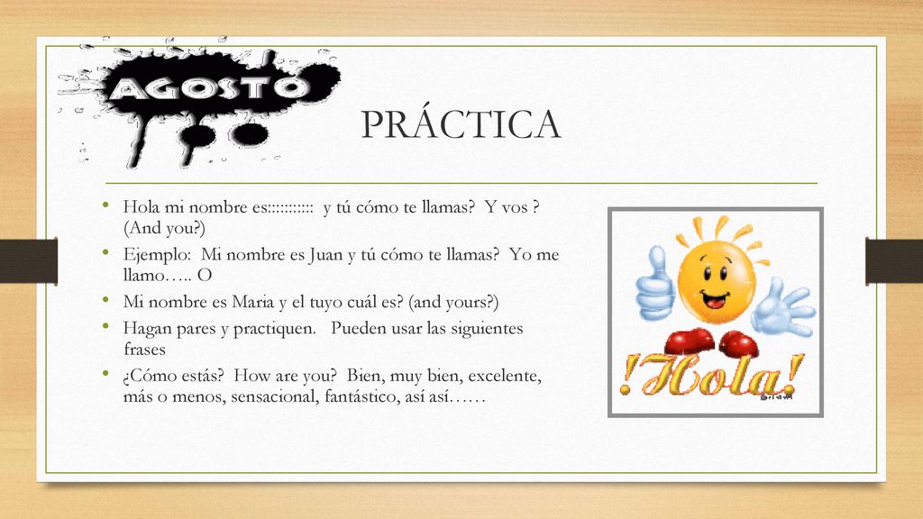 PRÁCTICA Hola mi nombre es::::::::::: y tú cómo te llamas Y vos (And you ) Ejemplo: Mi nombre es Juan y tú cómo te llamas Yo me llamo….. O.