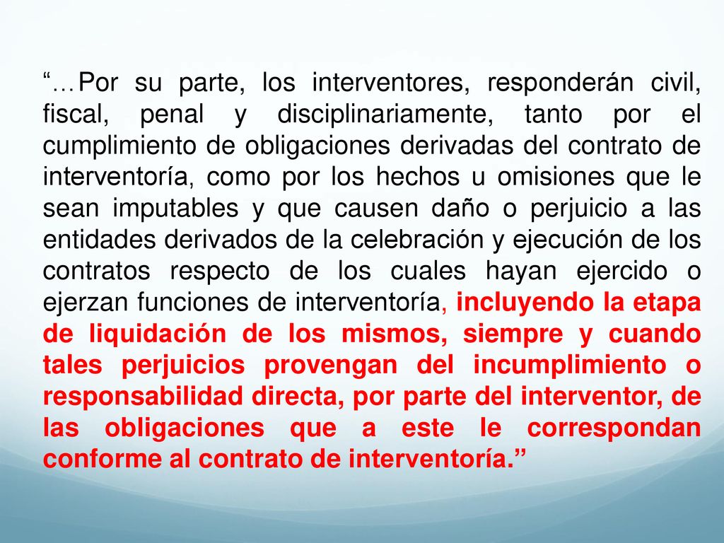 …Por su parte, los interventores, responderán civil, fiscal, penal y disciplinariamente, tanto por el cumplimiento de obligaciones derivadas del contrato de interventoría, como por los hechos u omisiones que le sean imputables y que causen daño o perjuicio a las entidades derivados de la celebración y ejecución de los contratos respecto de los cuales hayan ejercido o ejerzan funciones de interventoría, incluyendo la etapa de liquidación de los mismos, siempre y cuando tales perjuicios provengan del incumplimiento o responsabilidad directa, por parte del interventor, de las obligaciones que a este le correspondan conforme al contrato de interventoría.