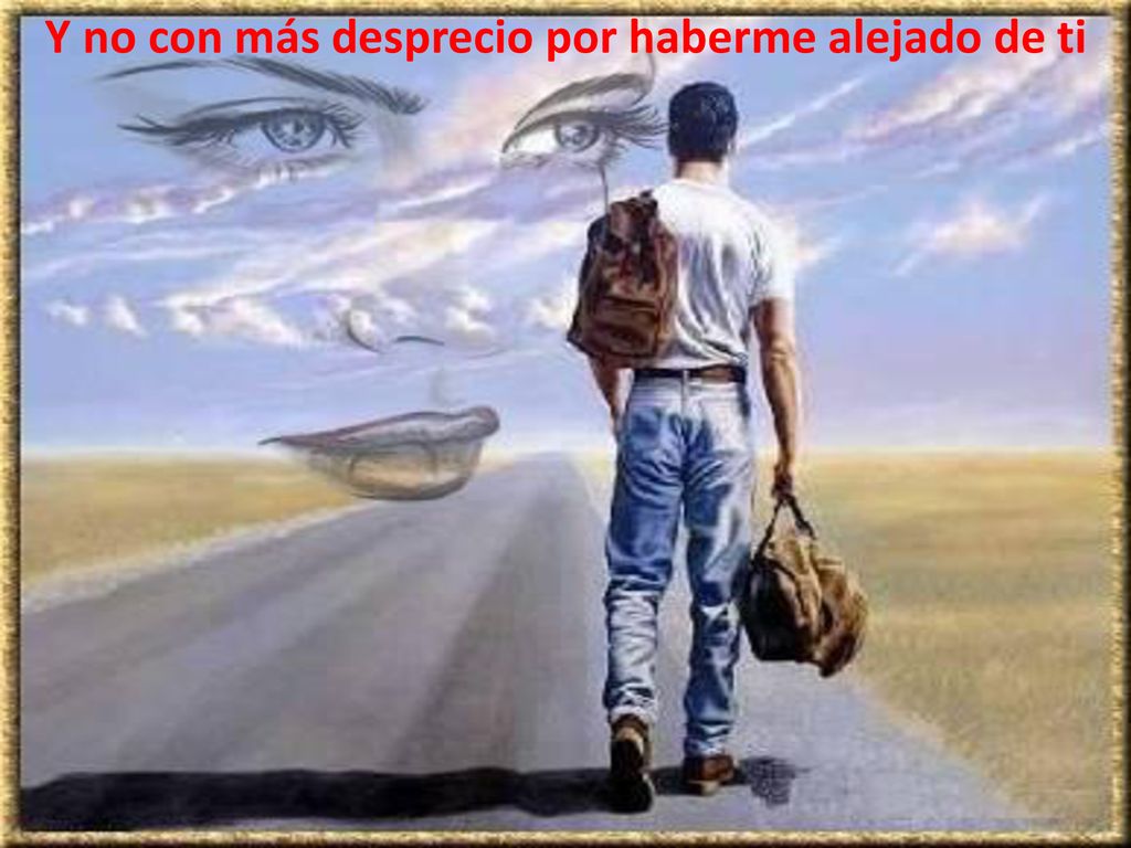 Y no con más desprecio por haberme alejado de ti