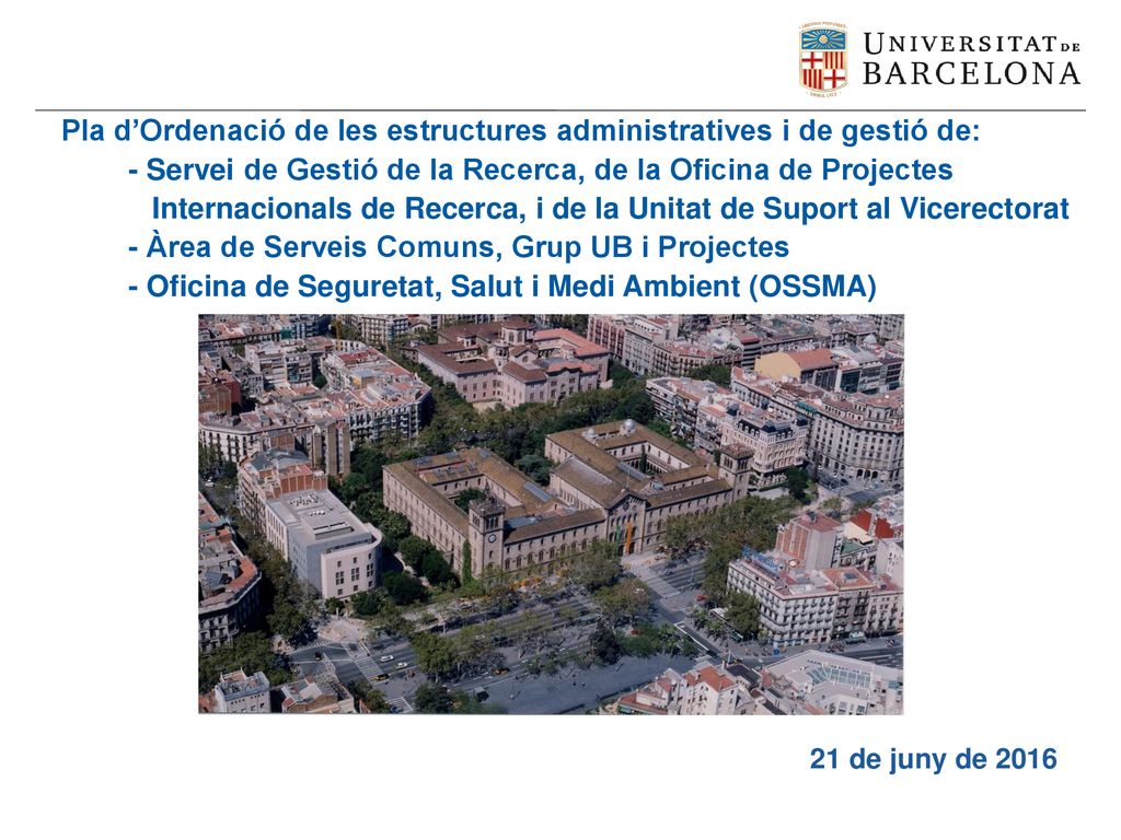 Pla d’Ordenació de les estructures administratives i de gestió de: - Servei de Gestió de la Recerca, de la Oficina de Projectes Internacionals de Recerca, i de la Unitat de Suport al Vicerectorat - Àrea de Serveis Comuns, Grup UB i Projectes - Oficina de Seguretat, Salut i Medi Ambient (OSSMA)