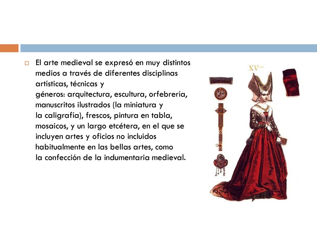 El arte medieval se expresó en muy distintos medios a través de diferentes disciplinas artísticas, técnicas y géneros: arquitectura, escultura, orfebrería, manuscritos ilustrados (la miniatura y la caligrafía), frescos, pintura en tabla, mosaicos, y un largo etcétera, en el que se incluyen artes y oficios no incluidos habitualmente en las bellas artes, como la confección de la indumentaria medieval.