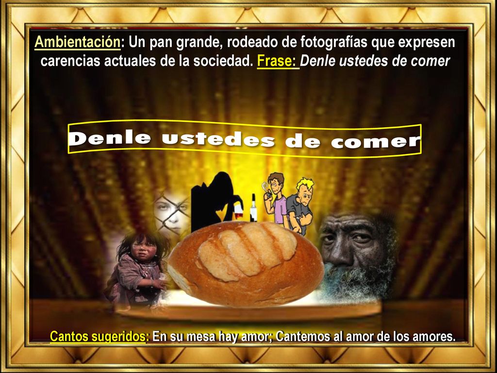 Ambientación: Un pan grande, rodeado de fotografías que expresen carencias actuales de la sociedad. Frase: Denle ustedes de comer