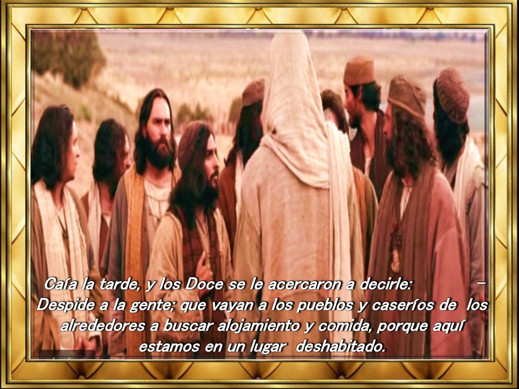 Caía la tarde, y los Doce se le acercaron a decirle: -Despide a la gente; que vayan a los pueblos y caseríos de los alrededores a buscar alojamiento y comida, porque aquí estamos en un lugar deshabitado.