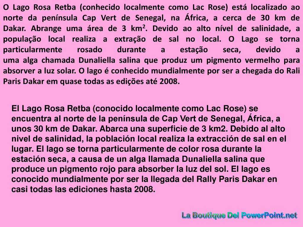 O Lago Rosa Retba (conhecido localmente como Lac Rose) está localizado ao norte da península Cap Vert de Senegal, na África, a cerca de 30 km de Dakar. Abrange uma área de 3 km2. Devido ao alto nível de salinidade, a população local realiza a extração de sal no local. O Lago se torna particularmente rosado durante a estação seca, devido a uma alga chamada Dunaliella salina que produz um pigmento vermelho para absorver a luz solar. O lago é conhecido mundialmente por ser a chegada do Rali Paris Dakar em quase todas as edições até 2008.