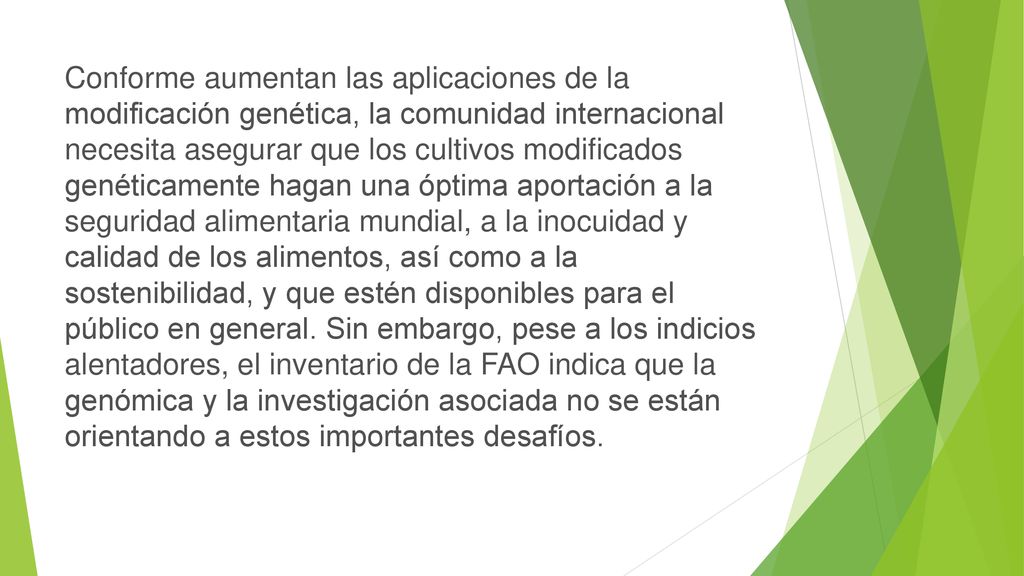 Conforme aumentan las aplicaciones de la modificación genética, la comunidad internacional necesita asegurar que los cultivos modificados genéticamente hagan una óptima aportación a la seguridad alimentaria mundial, a la inocuidad y calidad de los alimentos, así como a la sostenibilidad, y que estén disponibles para el público en general.