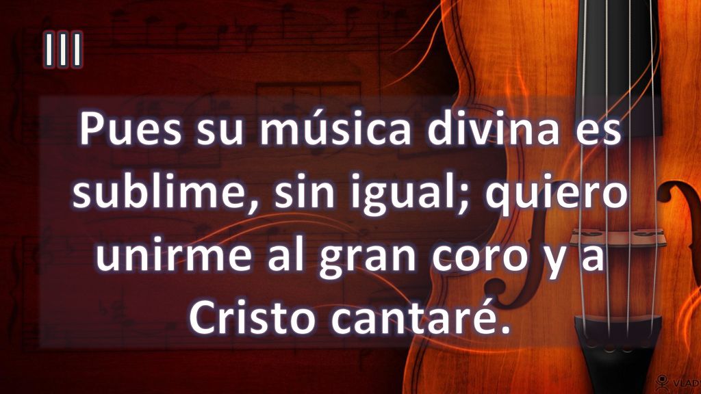 III Pues su música divina es sublime, sin igual; quiero unirme al gran coro y a Cristo cantaré.