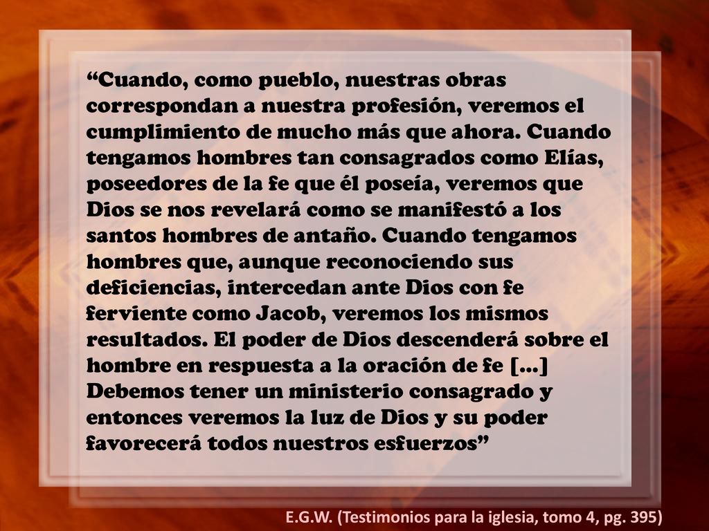Cuando, como pueblo, nuestras obras correspondan a nuestra profesión, veremos el cumplimiento de mucho más que ahora. Cuando tengamos hombres tan consagrados como Elías, poseedores de la fe que él poseía, veremos que Dios se nos revelará como se manifestó a los santos hombres de antaño. Cuando tengamos hombres que, aunque reconociendo sus deficiencias, intercedan ante Dios con fe ferviente como Jacob, veremos los mismos resultados. El poder de Dios descenderá sobre el hombre en respuesta a la oración de fe […] Debemos tener un ministerio consagrado y entonces veremos la luz de Dios y su poder favorecerá todos nuestros esfuerzos