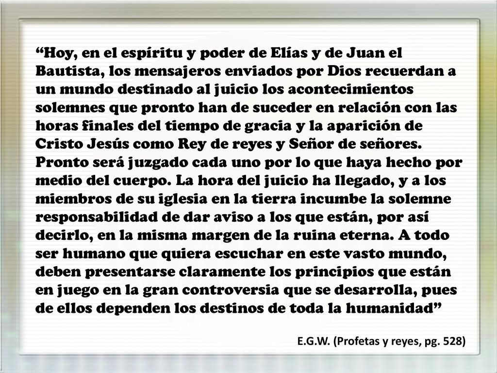 Hoy, en el espíritu y poder de Elías y de Juan el Bautista, los mensajeros enviados por Dios recuerdan a un mundo destinado al juicio los acontecimientos solemnes que pronto han de suceder en relación con las horas finales del tiempo de gracia y la aparición de Cristo Jesús como Rey de reyes y Señor de señores. Pronto será juzgado cada uno por lo que haya hecho por medio del cuerpo. La hora del juicio ha llegado, y a los miembros de su iglesia en la tierra incumbe la solemne responsabilidad de dar aviso a los que están, por así decirlo, en la misma margen de la ruina eterna. A todo ser humano que quiera escuchar en este vasto mundo, deben presentarse claramente los principios que están en juego en la gran controversia que se desarrolla, pues de ellos dependen los destinos de toda la humanidad
