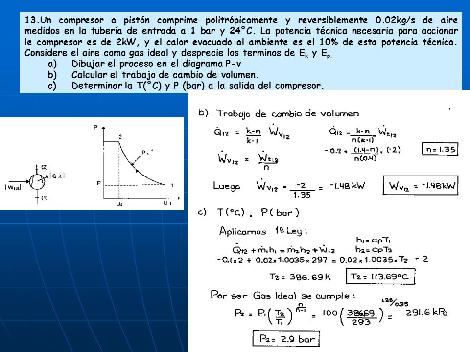 13.Un compresor a pistón comprime politrópicamente y reversiblemente 0.02kg/s de aire medidos en la tubería de entrada a 1 bar y 24°C. La potencia técnica necesaria para accionar le compresor es de 2kW, y el calor evacuado al ambiente es el 10% de esta potencia técnica. Considere el aire como gas ideal y desprecie los terminos de Ek y Ep.