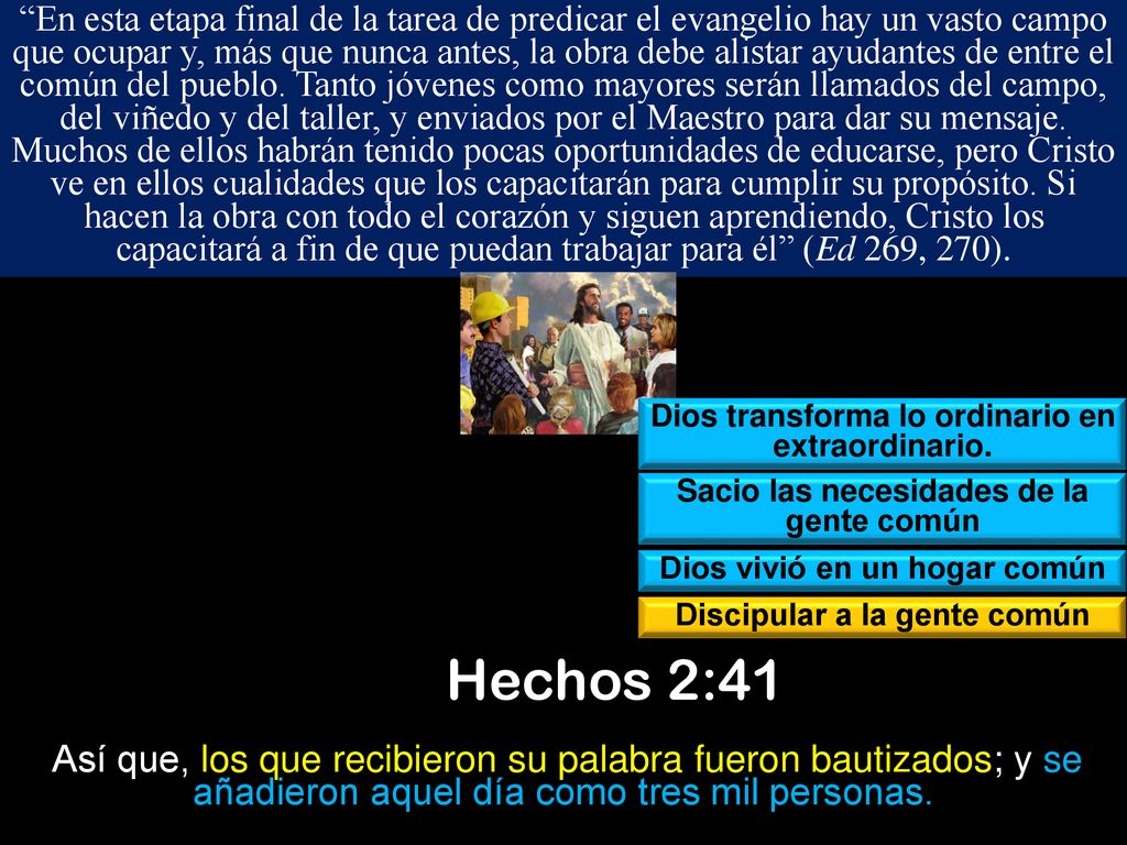 En esta etapa final de la tarea de predicar el evangelio hay un vasto campo que ocupar y, más que nunca antes, la obra debe alistar ayudantes de entre el común del pueblo. Tanto jóvenes como mayores serán llamados del campo, del viñedo y del taller, y enviados por el Maestro para dar su mensaje. Muchos de ellos habrán tenido pocas oportunidades de educarse, pero Cristo ve en ellos cualidades que los capacitarán para cumplir su propósito. Si hacen la obra con todo el corazón y siguen aprendiendo, Cristo los capacitará a fin de que puedan trabajar para él (Ed 269, 270).