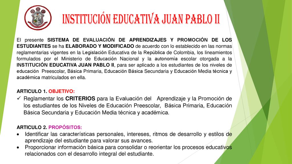 El presente SISTEMA DE EVALUACIÓN DE APRENDIZAJES Y PROMOCIÓN DE LOS ESTUDIANTES se ha ELABORADO Y MODIFICADO de acuerdo con lo establecido en las normas reglamentarias vigentes en la Legislación Educativa de la República de Colombia, los lineamientos formulados por el Ministerio de Educación Nacional y la autonomía escolar otorgada a la INSTITUCIÓN EDUCATIVA JUAN PABLO II, para ser aplicado a los estudiantes de los niveles de educación Preescolar, Básica Primaria, Educación Básica Secundaria y Educación Media técnica y académica matriculados en ella.
