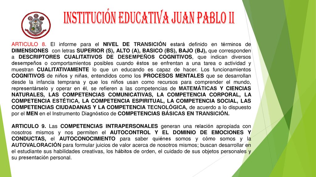 ARTICULO 8. El informe para el NIVEL DE TRANSICIÓN estará definido en términos de DIMENSIONES con letras SUPERIOR (S), ALTO (A), BASICO (BS), BAJO (BJ), que corresponden a DESCRIPTORES CUALITATIVOS DE DESEMPEÑOS COGNITIVOS, que indican diversos desempeños o comportamientos posibles cuando éstos se enfrentan a una tarea o actividad y muestran CUALITATIVAMENTE lo que un educando es capaz de hacer. Los funcionamientos COGNITIVOS de niños y niñas, entendidos como los PROCESOS MENTALES que se desarrollan desde la infancia temprana y que los niños usan como recursos para comprender el mundo, representárselo y operar en él, se refieren a las competencias de MATEMÁTICAS Y CIENCIAS NATURALES, LAS COMPETENCIAS COMUNICATIVAS, LA COMPETENCIA CORPORAL, LA COMPETENCIA ESTÉTICA, LA COMPETENCIA ESPIRITUAL, LA COMPETENCIA SOCIAL, LAS COMPETENCIAS CIUDADANAS Y LA COMPETENCIA TECNOLÓGICA, de acuerdo a lo dispuesto por el MEN en el Instrumento Diagnóstico de COMPETENCIAS BÁSICAS EN TRANSICIÓN.