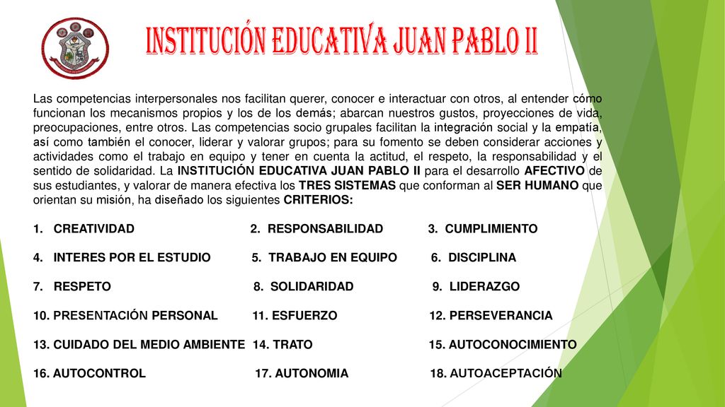 Las competencias interpersonales nos facilitan querer, conocer e interactuar con otros, al entender cómo funcionan los mecanismos propios y los de los demás; abarcan nuestros gustos, proyecciones de vida, preocupaciones, entre otros. Las competencias socio grupales facilitan la integración social y la empatía, así como también el conocer, liderar y valorar grupos; para su fomento se deben considerar acciones y actividades como el trabajo en equipo y tener en cuenta la actitud, el respeto, la responsabilidad y el sentido de solidaridad. La INSTITUCIÓN EDUCATIVA JUAN PABLO II para el desarrollo AFECTIVO de sus estudiantes, y valorar de manera efectiva los TRES SISTEMAS que conforman al SER HUMANO que orientan su misión, ha diseñado los siguientes CRITERIOS: