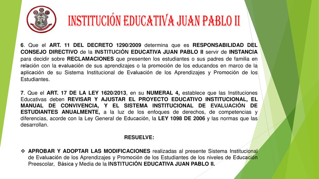 6. Que el ART. 11 DEL DECRETO 1290/2009 determina que es RESPONSABILIDAD DEL CONSEJO DIRECTIVO de la INSTITUCIÓN EDUCATIVA JUAN PABLO II servir de INSTANCIA para decidir sobre RECLAMACIONES que presenten los estudiantes o sus padres de familia en relación con la evaluación de sus aprendizajes o la promoción de los educandos en marco de la aplicación de su Sistema Institucional de Evaluación de los Aprendizajes y Promoción de los Estudiantes.