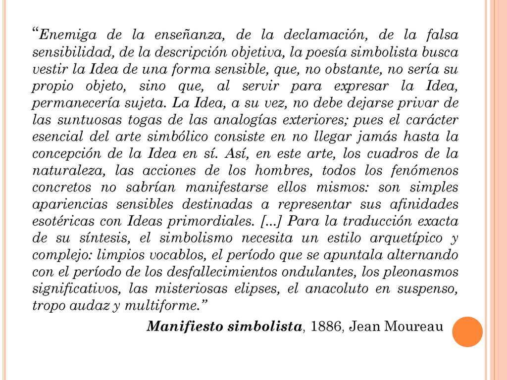 Enemiga de la enseñanza, de la declamación, de la falsa sensibilidad, de la descripción objetiva, la poesía simbolista busca vestir la Idea de una forma sensible, que, no obstante, no sería su propio objeto, sino que, al servir para expresar la Idea, permanecería sujeta. La Idea, a su vez, no debe dejarse privar de las suntuosas togas de las analogías exteriores; pues el carácter esencial del arte simbólico consiste en no llegar jamás hasta la concepción de la Idea en sí. Así, en este arte, los cuadros de la naturaleza, las acciones de los hombres, todos los fenómenos concretos no sabrían manifestarse ellos mismos: son simples apariencias sensibles destinadas a representar sus afinidades esotéricas con Ideas primordiales. [...] Para la traducción exacta de su síntesis, el simbolismo necesita un estilo arquetípico y complejo: limpios vocablos, el período que se apuntala alternando con el período de los desfallecimientos ondulantes, los pleonasmos significativos, las misteriosas elipses, el anacoluto en suspenso, tropo audaz y multiforme.