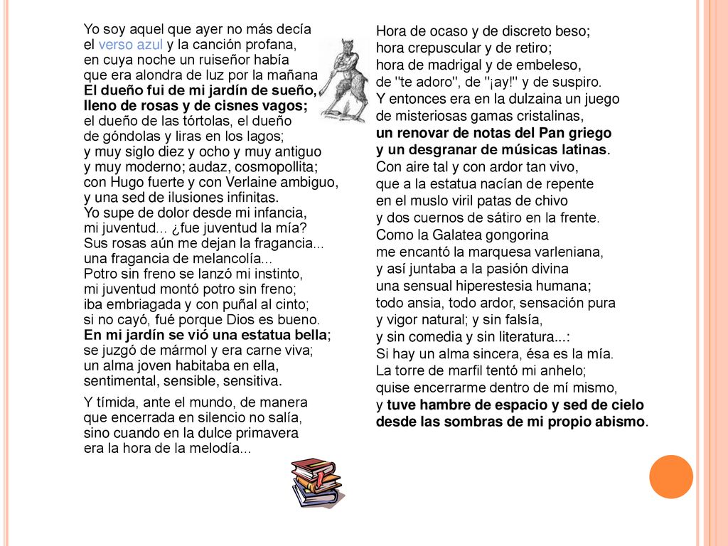Yo soy aquel que ayer no más decía el verso azul y la canción profana, en cuya noche un ruiseñor había que era alondra de luz por la mañana. El dueño fui de mi jardín de sueño, lleno de rosas y de cisnes vagos; el dueño de las tórtolas, el dueño de góndolas y liras en los lagos; y muy siglo diez y ocho y muy antiguo y muy moderno; audaz, cosmopollita; con Hugo fuerte y con Verlaine ambiguo, y una sed de ilusiones infinitas. Yo supe de dolor desde mi infancia, mi juventud... ¿fue juventud la mía Sus rosas aún me dejan la fragancia... una fragancia de melancolía... Potro sin freno se lanzó mi instinto, mi juventud montó potro sin freno; iba embriagada y con puñal al cinto; si no cayó, fué porque Dios es bueno. En mi jardín se vió una estatua bella; se juzgó de mármol y era carne viva; un alma joven habitaba en ella, sentimental, sensible, sensitiva. Y tímida, ante el mundo, de manera que encerrada en silencio no salía, sino cuando en la dulce primavera era la hora de la melodía...