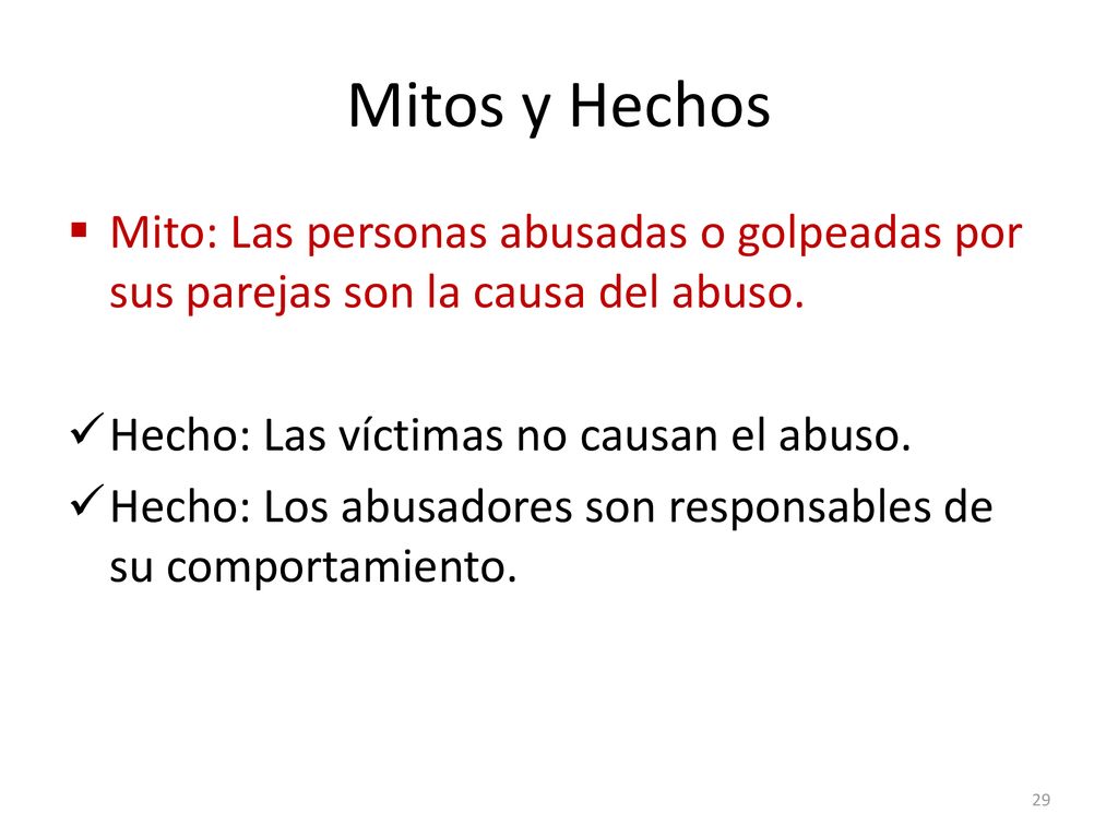 Mitos y Hechos Mito: Las personas abusadas o golpeadas por sus parejas son la causa del abuso. Hecho: Las víctimas no causan el abuso.
