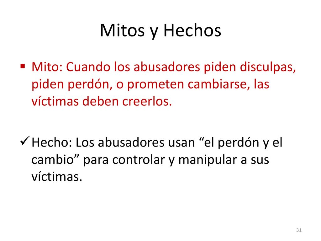 Mitos y Hechos Mito: Cuando los abusadores piden disculpas, piden perdón, o prometen cambiarse, las víctimas deben creerlos.