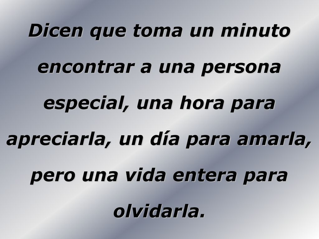 Dicen que toma un minuto encontrar a una persona especial, una hora para apreciarla, un día para amarla, pero una vida entera para olvidarla.