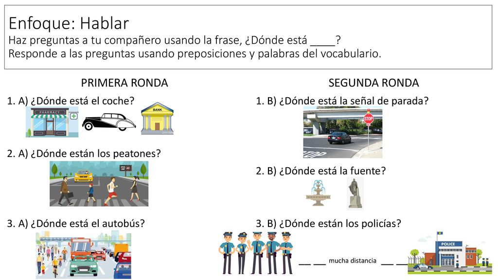 Enfoque: Hablar Haz preguntas a tu compañero usando la frase, ¿Dónde está ____ Responde a las preguntas usando preposiciones y palabras del vocabulario.
