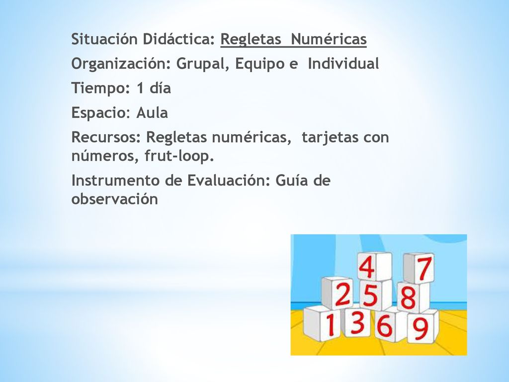 Situación Didáctica: Regletas Numéricas Organización: Grupal, Equipo e Individual Tiempo: 1 día Espacio: Aula Recursos: Regletas numéricas, tarjetas con números, frut-loop.