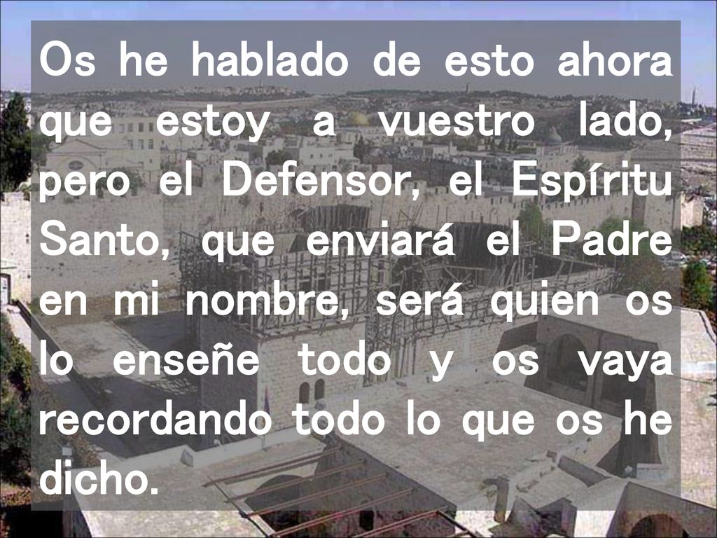 Os he hablado de esto ahora que estoy a vuestro lado, pero el Defensor, el Espíritu Santo, que enviará el Padre en mi nombre, será quien os lo enseñe todo y os vaya recordando todo lo que os he dicho.