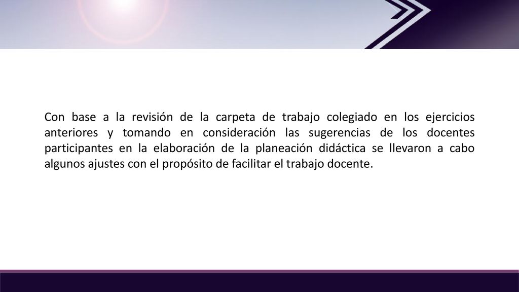 Con base a la revisión de la carpeta de trabajo colegiado en los ejercicios anteriores y tomando en consideración las sugerencias de los docentes participantes en la elaboración de la planeación didáctica se llevaron a cabo algunos ajustes con el propósito de facilitar el trabajo docente.
