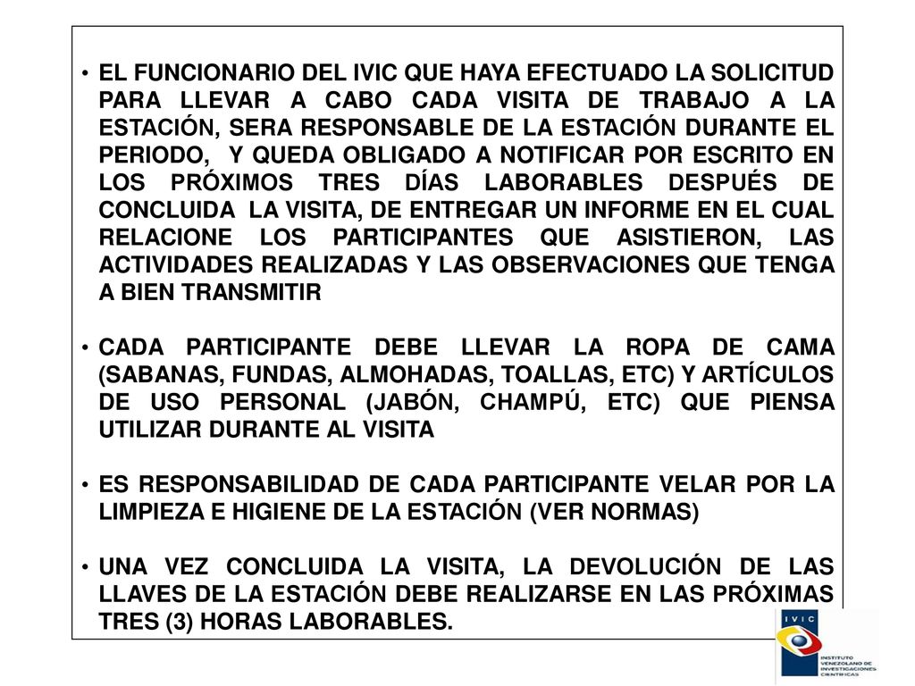 EL FUNCIONARIO DEL IVIC QUE HAYA EFECTUADO LA SOLICITUD PARA LLEVAR A CABO CADA VISITA DE TRABAJO A LA ESTACIÓN, SERA RESPONSABLE DE LA ESTACIÓN DURANTE EL PERIODO, Y QUEDA OBLIGADO A NOTIFICAR POR ESCRITO EN LOS PRÓXIMOS TRES DÍAS LABORABLES DESPUÉS DE CONCLUIDA LA VISITA, DE ENTREGAR UN INFORME EN EL CUAL RELACIONE LOS PARTICIPANTES QUE ASISTIERON, LAS ACTIVIDADES REALIZADAS Y LAS OBSERVACIONES QUE TENGA A BIEN TRANSMITIR