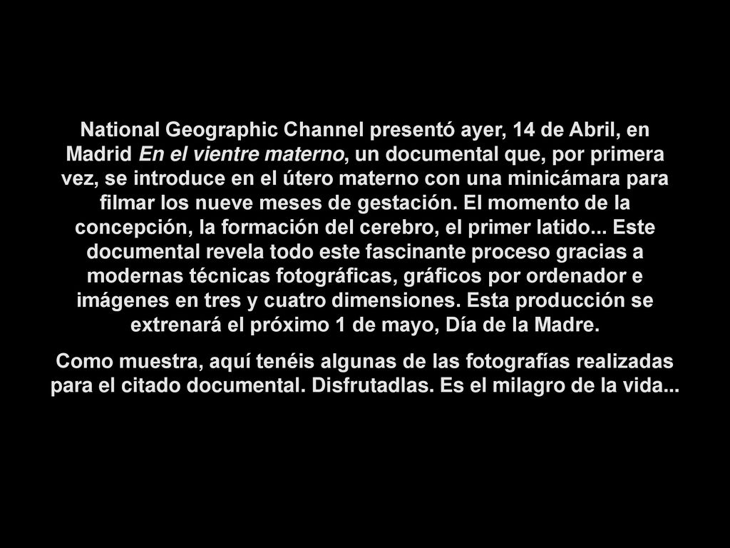 National Geographic Channel presentó ayer, 14 de Abril, en Madrid En el vientre materno, un documental que, por primera vez, se introduce en el útero materno con una minicámara para filmar los nueve meses de gestación. El momento de la concepción, la formación del cerebro, el primer latido... Este documental revela todo este fascinante proceso gracias a modernas técnicas fotográficas, gráficos por ordenador e imágenes en tres y cuatro dimensiones. Esta producción se extrenará el próximo 1 de mayo, Día de la Madre.